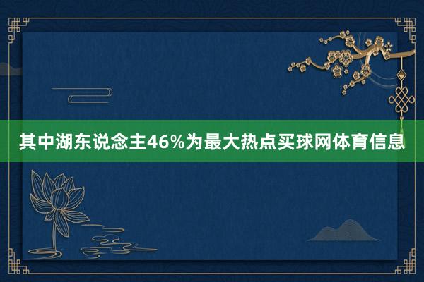 其中湖东说念主46%为最大热点买球网体育信息