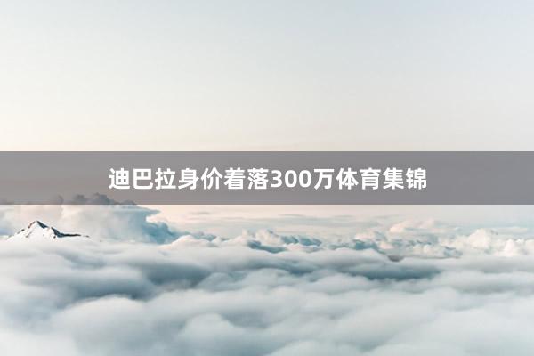 迪巴拉身价着落300万体育集锦