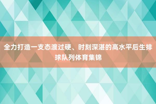 全力打造一支态渡过硬、时刻深湛的高水平后生排球队列体育集锦