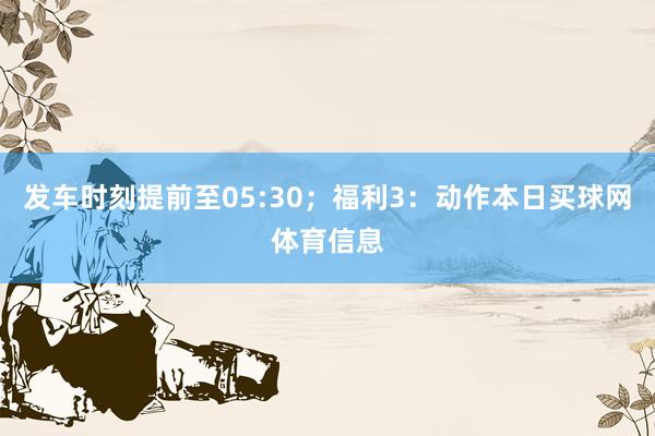 发车时刻提前至05:30；福利3：动作本日买球网体育信息