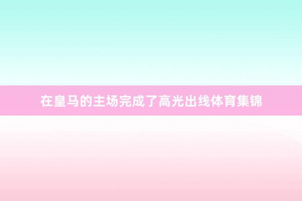在皇马的主场完成了高光出线体育集锦