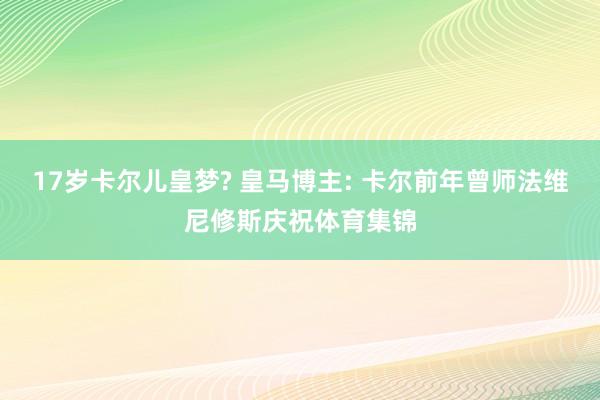 17岁卡尔儿皇梦? 皇马博主: 卡尔前年曾师法维尼修斯庆祝体育集锦