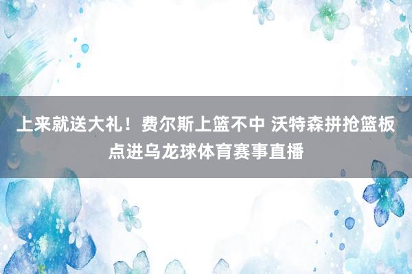 上来就送大礼！费尔斯上篮不中 沃特森拼抢篮板点进乌龙球体育赛事直播