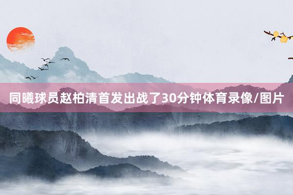 同曦球员赵柏清首发出战了30分钟体育录像/图片