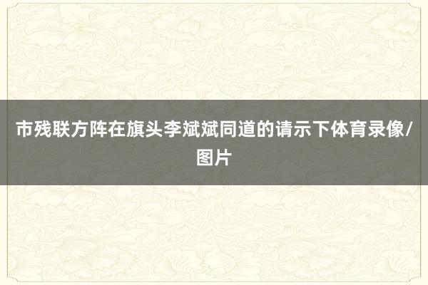 市残联方阵在旗头李斌斌同道的请示下体育录像/图片