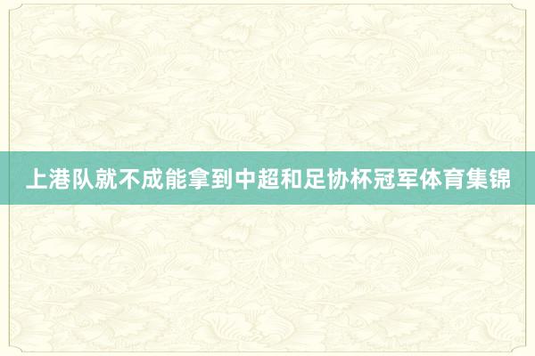 上港队就不成能拿到中超和足协杯冠军体育集锦