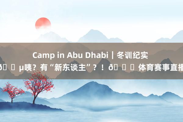 Camp in Abu Dhabi｜冬训纪实 🎵咦？有“新东谈主”？！👀体育赛事直播