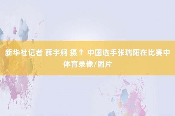 新华社记者 薛宇舸 摄↑ 中国选手张瑞阳在比赛中体育录像/图片