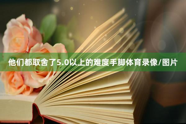 他们都取舍了5.0以上的难度手脚体育录像/图片