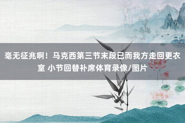 毫无征兆啊！马克西第三节末段已而我方走回更衣室 小节回替补席体育录像/图片