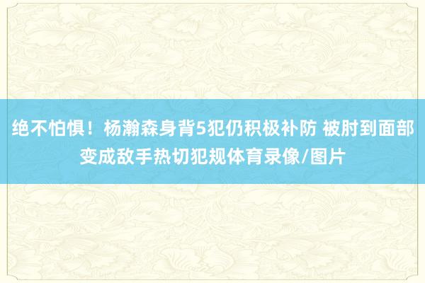 绝不怕惧！杨瀚森身背5犯仍积极补防 被肘到面部变成敌手热切犯规体育录像/图片