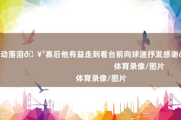 球员看到后感动落泪🥹赛后他有益走到看台前向球迷抒发感谢🧡❤️                                                    体育录像/图片