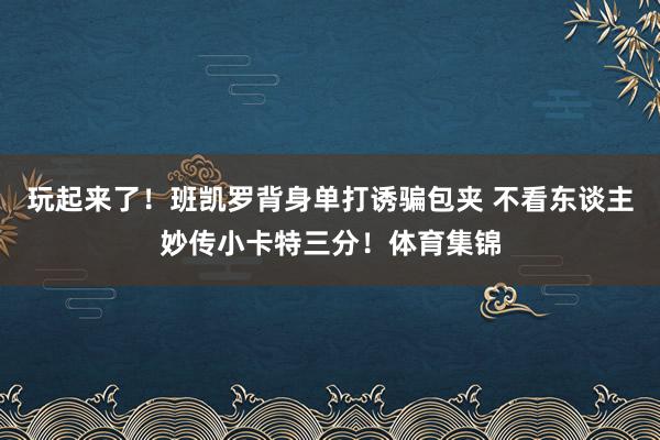玩起来了！班凯罗背身单打诱骗包夹 不看东谈主妙传小卡特三分！体育集锦