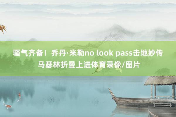 骚气齐备！乔丹·米勒no look pass击地妙传 马瑟林折叠上进体育录像/图片