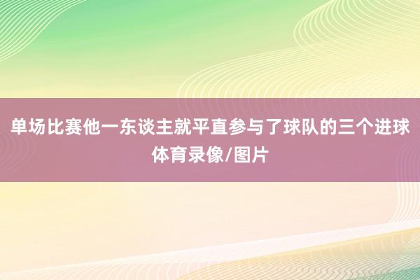 单场比赛他一东谈主就平直参与了球队的三个进球体育录像/图片