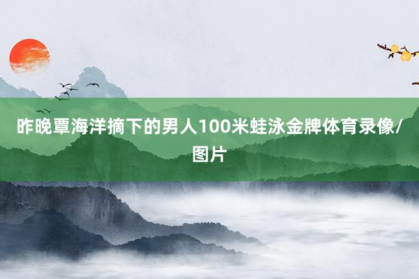 昨晚覃海洋摘下的男人100米蛙泳金牌体育录像/图片