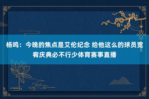 杨鸣：今晚的焦点是艾伦纪念 给他这么的球员宽宥庆典必不行少体育赛事直播