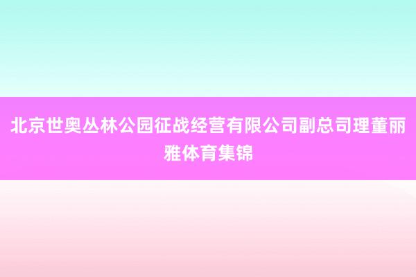 北京世奥丛林公园征战经营有限公司副总司理董丽雅体育集锦
