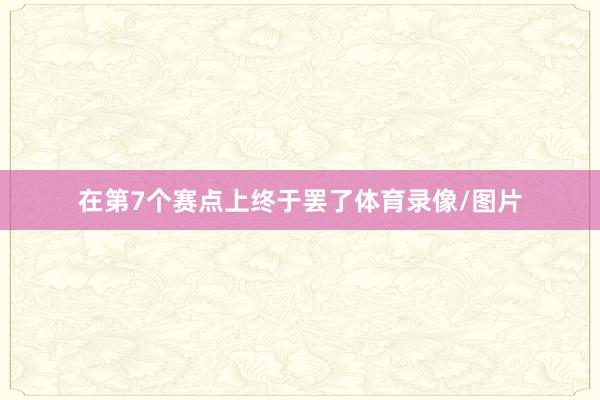 在第7个赛点上终于罢了体育录像/图片
