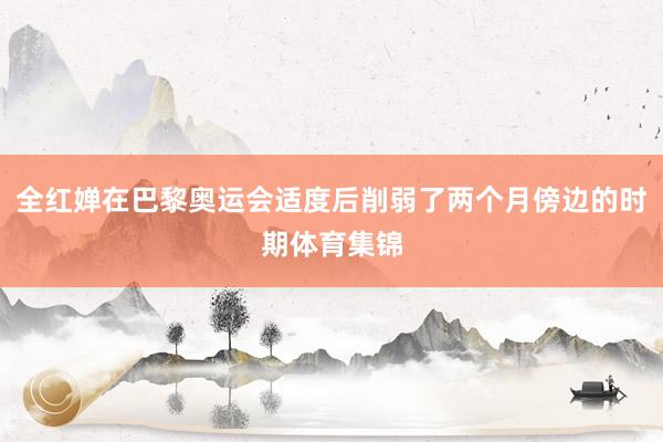 全红婵在巴黎奥运会适度后削弱了两个月傍边的时期体育集锦