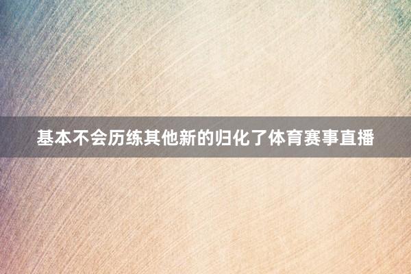 基本不会历练其他新的归化了体育赛事直播