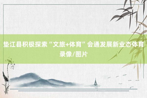 垫江县积极探索“文旅+体育”会通发展新业态体育录像/图片
