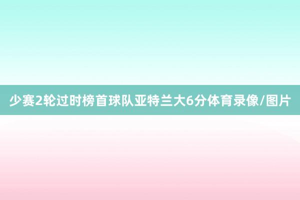 少赛2轮过时榜首球队亚特兰大6分体育录像/图片