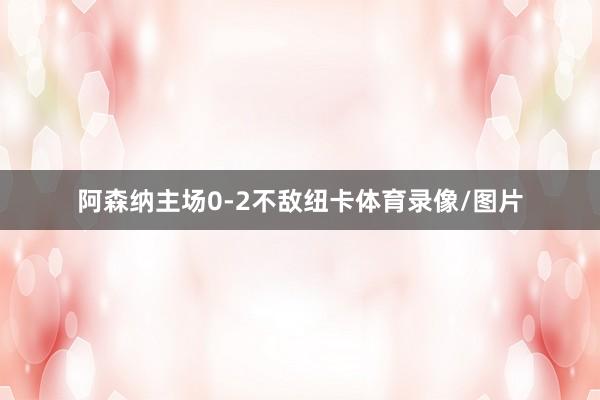 阿森纳主场0-2不敌纽卡体育录像/图片